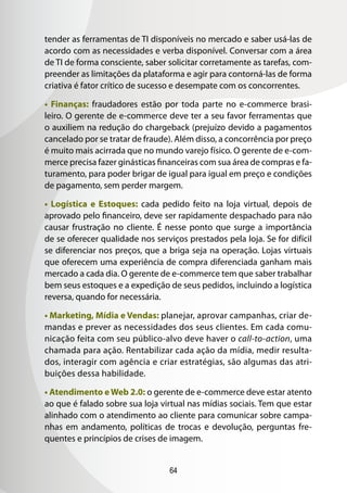 tender as ferramentas de TI disponíveis no mercado e saber usá-las de
acordo com as necessidades e verba disponível. Conversar com a área
de TI de forma consciente, saber solicitar corretamente as tarefas, com-
preender as limitações da plataforma e agir para contorná-las de forma
criativa é fator crítico de sucesso e desempate com os concorrentes.

• Finanças: fraudadores estão por toda parte no e-commerce brasi-
leiro. O gerente de e-commerce deve ter a seu favor ferramentas que
o auxiliem na redução do chargeback (prejuízo devido a pagamentos
cancelado por se tratar de fraude). Além disso, a concorrência por preço
é muito mais acirrada que no mundo varejo físico. O gerente de e-com-
merce precisa fazer ginásticas financeiras com sua área de compras e fa-
turamento, para poder brigar de igual para igual em preço e condições
de pagamento, sem perder margem.

• Logística e Estoques: cada pedido feito na loja virtual, depois de
aprovado pelo financeiro, deve ser rapidamente despachado para não
causar frustração no cliente. É nesse ponto que surge a importância
de se oferecer qualidade nos serviços prestados pela loja. Se for difícil
se diferenciar nos preços, que a briga seja na operação. Lojas virtuais
que oferecem uma experiência de compra diferenciada ganham mais
mercado a cada dia. O gerente de e-commerce tem que saber trabalhar
bem seus estoques e a expedição de seus pedidos, incluindo a logística
reversa, quando for necessária.

• Marketing, Mídia e Vendas: planejar, aprovar campanhas, criar de-
mandas e prever as necessidades dos seus clientes. Em cada comu-
nicação feita com seu público-alvo deve haver o call-to-action, uma
chamada para ação. Rentabilizar cada ação da mídia, medir resulta-
dos, interagir com agência e criar estratégias, são algumas das atri-
buições dessa habilidade.

• Atendimento e Web 2.0: o gerente de e-commerce deve estar atento
ao que é falado sobre sua loja virtual nas mídias sociais. Tem que estar
alinhado com o atendimento ao cliente para comunicar sobre campa-
nhas em andamento, políticas de trocas e devolução, perguntas fre-
quentes e princípios de crises de imagem.


                                  64
 