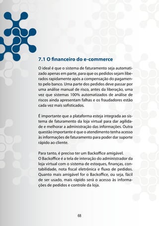 7.1 O financeiro do e-commerce
O ideal é que o sistema de faturamento seja automati-
zado apenas em parte, para que os pedidos sejam libe-
rados rapidamente após a compensação do pagamen-
to pelo banco. Uma parte dos pedidos deve passar por
uma análise manual de risco, antes da liberação, uma
vez que sistemas 100% automatizados de análise de
riscos ainda apresentam falhas e os fraudadores estão
cada vez mais sofisticados.

É importante que a plataforma esteja integrada ao sis-
tema de faturamento da loja virtual para dar agilida-
de e melhorar a administração das informações. Outra
questão importante é que o atendimento tenha acesso
às informações de faturamento para poder dar suporte
rápido ao cliente.

Para tanto, é preciso ter um Backoffice amigável.
O Backoffice é a tela de interação do administrador da
loja virtual com o sistema de estoques, finanças, con-
tabilidade, nota fiscal eletrônica e fluxo de pedidos.
Quanto mais amigável for o Backoffice, ou seja, fácil
de ser usado, mais rápido será o acesso às informa-
ções de pedidos e controle da loja.




                      68
 