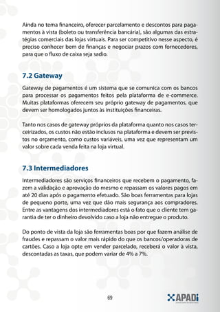Ainda no tema financeiro, oferecer parcelamento e descontos para paga-
mentos à vista (boleto ou transferência bancária), são algumas das estra-
tégias comerciais das lojas virtuais. Para ser competitivo nesse aspecto, é
preciso conhecer bem de finanças e negociar prazos com fornecedores,
para que o fluxo de caixa seja sadio.


7.2 Gateway
Gateway de pagamentos é um sistema que se comunica com os bancos
para processar os pagamentos feitos pela plataforma de e-commerce.
Muitas plataformas oferecem seu próprio gateway de pagamentos, que
devem ser homologados juntos às instituições financeiras.

Tanto nos casos de gateway próprios da plataforma quanto nos casos ter-
ceirizados, os custos não estão inclusos na plataforma e devem ser previs-
tos no orçamento, como custos variáveis, uma vez que representam um
valor sobre cada venda feita na loja virtual.


7.3 Intermediadores
Intermediadores são serviços financeiros que recebem o pagamento, fa-
zem a validação e aprovação do mesmo e repassam os valores pagos em
até 20 dias após o pagamento efetuado. São boas ferramentas para lojas
de pequeno porte, uma vez que dão mais segurança aos compradores.
Entre as vantagens dos intermediadores está o fato que o cliente tem ga-
rantia de ter o dinheiro devolvido caso a loja não entregue o produto.

Do ponto de vista da loja são ferramentas boas por que fazem análise de
fraudes e repassam o valor mais rápido do que os bancos/operadoras de
cartões. Caso a loja opte em vender parcelado, receberá o valor à vista,
descontadas as taxas, que podem variar de 4% a 7%.




                                    69
 