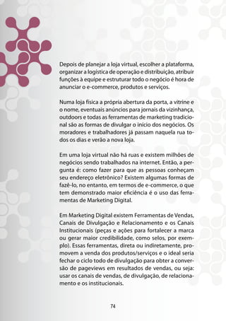 Depois de planejar a loja virtual, escolher a plataforma,
organizar a logística de operação e distribuição, atribuir
funções à equipe e estruturar todo o negócio é hora de
anunciar o e-commerce, produtos e serviços.

Numa loja física a própria abertura da porta, a vitrine e
o nome, eventuais anúncios para jornais da vizinhança,
outdoors e todas as ferramentas de marketing tradicio-
nal são as formas de divulgar o início dos negócios. Os
moradores e trabalhadores já passam naquela rua to-
dos os dias e verão a nova loja.

Em uma loja virtual não há ruas e existem milhões de
negócios sendo trabalhados na internet. Então, a per-
gunta é: como fazer para que as pessoas conheçam
seu endereço eletrônico? Existem algumas formas de
fazê-lo, no entanto, em termos de e-commerce, o que
tem demonstrado maior eficiência é o uso das ferra-
mentas de Marketing Digital.

Em Marketing Digital existem Ferramentas de Vendas,
Canais de Divulgação e Relacionamento e os Canais
Institucionais (peças e ações para fortalecer a marca
ou gerar maior credibilidade, como selos, por exem-
plo). Essas ferramentas, direta ou indiretamente, pro-
movem a venda dos produtos/serviços e o ideal seria
fechar o ciclo todo de divulgação para obter a conver-
são de pageviews em resultados de vendas, ou seja:
usar os canais de vendas, de divulgação, de relaciona-
mento e os institucionais.


                      74
 