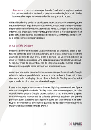 • Resposta: o retorno de campanhas de Email Marketing bem realiza-
  dos possuem o índice muito alto, pois o custo de criação e envio é rela-
  tivamente baixo para o número de clientes que terão acesso.

O Email Marketing pode ser usado para anunciar produtos ou serviços, no
intuito de vender algo diretamente ao consumidor, mas também é utiliza-
do para envio de informativos, periódicos, notícias, artigos e comunicados
internos. Na organização de eventos, por exemplo, o marketing por email
pode ser aplicado para a distribuição de convites, confirmação de presen-
ça e agradecimento de participação.


8.1.3 Mídia Display
Podemos definir como Mídia Display um grupo de websites, blogs e por-
tais de conteúdo que têm uma parceria com outras empresas e exibem
anúncios dentro de seus sites, blogs e portais. Se você tem um site, já
deve ter recebido do google uma proposta para participar do Google Ad-
Sense. Por meio do consentimento do Blogueiro ou da empresa proprie-
tária do site o google passa a inserir um anúncio no local.

Assim, por exemplo, quando iniciamos uma campanha dentro do Google
Adwords existe a possibilidade de usar a rede de busca (links patrocina-
dos) ou a rede de display. Se escolher a Rede de Display, o anúncio irá
aparecer dentro dos sites parceiros do Google.

E este anúncio pode ser tanto um banner digital quanto um vídeo. E para
criar uma campanha de Rede Display, basta selecionar um grupo de pala-
vras-chave e o próprio Google procura colocar o seu anúncio em páginas
com o conteúdo relacionado às palavras que você escolheu. Em grande
parte dos casos é possível conseguir um custo por clique muito mais bara-
to, pois a concorrência é menor e a quantidade de sites com conteúdo dos
mais variados assuntos é muito grande.




                                   81
 