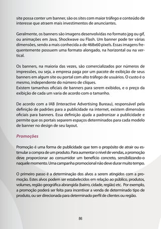 site possa conter um banner, são os sites com maior tráfego e conteúdo de
interesse que atraem mais investimentos de anunciantes.

Geralmente, os banners são imagens desenvolvidas no formato jpg ou gif,
ou animações em Java, Shockwave ou Flash. Um banner pode ter várias
dimensões, sendo a mais conhecida a de 468x60 pixels. Essas imagens fre-
quentemente possuem uma formato alongado, na horizontal ou na ver-
tical.

Os banners, na maioria das vezes, são comercializados por números de
impressões, ou seja, a empresa paga por um pacote de exibição de seus
banners em algum site ou portal com alto tráfego de usuários. O custo é o
mesmo, independente do número de cliques.
Existem tamanhos oficiais de banners para serem exibidos, e o preço da
exibição de cada um varia de acordo com o tamanho.

De acordo com a IAB (Interactive Advertising Bureau), responsável pela
definição de padrões para a publicidade na internet, existem dimensões
oficiais para banners. Essa definição ajuda a padronizar a publicidade e
permite que os portais separem espaços determinados para cada modelo
de banner no design de seu layout.

Promoções

Promoção é uma forma de publicidade que tem o propósito de atrair ou es-
timular a compra de um produto. Para aumentar o nível de vendas, a promoção
deve proporcionar ao consumidor um benefício concreto, sensibilizando-o
naquele momento. Uma campanha promocional não deve durar muito tempo.

O primeiro passo é a determinação dos alvos a serem atingidos com a pro-
moção. Estes alvos podem ser estabelecidos em relação ao público, produtos,
volumes, região geográfica abrangida (bairro, cidade, região) etc. Por exemplo,
a promoção poderá ser feita para incentivar a venda de determinado tipo de
produto, ou ser direcionada para determinado perfil de clientes ou região.




                                      86
 
