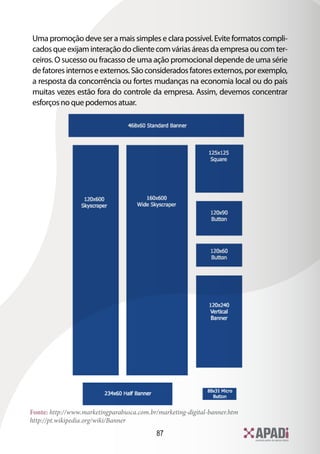 Uma promoção deve ser a mais simples e clara possível. Evite formatos compli-
cados que exijam interação do cliente com várias áreas da empresa ou com ter-
ceiros. O sucesso ou fracasso de uma ação promocional depende de uma série
de fatores internos e externos. São considerados fatores externos, por exemplo,
a resposta da concorrência ou fortes mudanças na economia local ou do país
muitas vezes estão fora do controle da empresa. Assim, devemos concentrar
esforços no que podemos atuar.




Fonte: http://www.marketingparabusca.com.br/marketing-digital-banner.htm
http://pt.wikipedia.org/wiki/Banner
                                           87
 