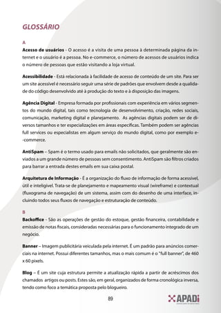 GLOSSÁRIO

A
Acesso de usuários - O acesso é a visita de uma pessoa à determinada página da in-
ternet e o usuário é a pessoa. No e-commerce, o número de acessos de usuários indica
o número de pessoas que estão visitando a loja virtual.

Acessibilidade - Está relacionada à facilidade de acesso de conteúdo de um site. Para ser
um site acessível é necessário seguir uma série de padrões que envolvem desde a qualida-
de do código desenvolvido até à produção do texto e à disposição das imagens.

Agência Digital - Empresa formada por profissionais com experiência em vários segmen-
tos do mundo digital, tais como tecnologia de desenvolvimento, criação, redes sociais,
comunicação, marketing digital e planejamento. As agências digitais podem ser de di-
versos tamanhos e ter especializações em áreas específicas. Também podem ser agências
full services ou especialistas em algum serviço do mundo digital, como por exemplo e-
-commerce.

AntiSpam – Spam é o termo usado para emails não solicitados, que geralmente são en-
viados a um grande número de pessoas sem consentimento. AntiSpam são filtros criados
para barrar a entrada destes emails em sua caixa postal.

Arquitetura de Informação - É a organização do fluxo de informação de forma acessível,
útil e inteligível. Trata-se de planejamento e mapeamento visual (wireframe) e contextual
(fluxograma de navegação) de um sistema, assim com do desenho de uma interface, in-
cluindo todos seus fluxos de navegação e estruturação de conteúdo.

B
Backoffice - São as operações de gestão do estoque, gestão financeira, contabilidade e
emissão de notas fiscais, consideradas necessárias para o funcionamento integrado de um
negócio.

Banner – Imagem publicitária veiculada pela internet. É um padrão para anúncios comer-
ciais na internet. Possui diferentes tamanhos, mas o mais comum é o full banner, de 460
x 60 pixels.

Blog – É um site cuja estrutura permite a atualização rápida a partir de acréscimos dos
chamados artigos ou posts. Estes são, em geral, organizados de forma cronológica inversa,
tendo como foco a temática proposta pelo blogueiro.

                                           89
 