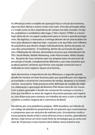 As diferenças entre o modelo de operação física e virtual são inúmeras,
algumas bem óbvias e outras muito mais sutis. Uma das principais delas
é o modo como se dá a experiência de compra nos dois mundos. Os tijo-
los, prateleiras e vendedores dão lugar a “bits e bytes”, HTMLS e a tecno-
logia deixa de ter um papel coadjuvante para se tornar a grande protago-
nista. Na logística, o manuseio e a entrega deixam de ser processados em
lotes para abastecer algumas lojas e passam a ter que lidar com milhares
de pacotinhos que devem chegar individualmente, dentro do prazo, na
casa dos consumidores. O marketing, dentro da sua função de aquisi-
ção e fidelização de clientes, demandaria recursos que entendessem de
SEO, Social Media, Mobile Marketing, Links Patrocinados, Mídia Display
etc. Na parte de risco, teríamos que nos preparar para um processo de
prevenção à fraude, completamente diferente e, por mais estranho que
pudesse parecer, teríamos que formar uma equipe comercial nova e
dedicada ao novo negócio. Quase uma heresia...

Após demonstrar a importância de tais diferenças, o segundo grande
desafio foi montar um bom business plan que quantificasse com alguma
acuracidade o racional em crescimento de vendas, despesas e os investi-
mentos necessários. Todo processo entre definição do modelo de negó-
cio, elaboração e aprovação do Business Plan levou cerca de seis meses.
Com o plano aprovado o desafio do momento foi começar a montar o
time que iria liderar as áreas de negócio. Buscamos pessoas com experti-
se, com disposição para começar um trabalho do zero, e com o sonho de
construir o melhor negócio de e-commerce do Brasil.

Decidimos por uma plataforma própria, 100% brasileira, um híbrido de
um código de plataforma proprietária de um parceiro que customizamos
e compramos para ser exclusiva do walmart.com. Já evoluímos muito o
nosso produto desde então e entre diversos erros e acertos, aprendemos
demais. Hoje temos um time muito forte de tecnologia que já conta com
mais de 70 pessoas e esse número deve dobrar nesse próximo ano.

                                  9
 