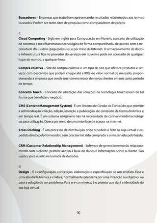 Buscadores – Empresas que trabalham apresentando resultados relacionados aos termos
buscados. Podem ser tanto sites de pesquisa como comparadores de preços.


C
Cloud Computing - Sigla em inglês para Computação em Nuvem, conceito de utilização
de sistemas e ou infraestrutura tecnológica de forma compartilhada, de acordo com a ne-
cessidade do usuário (paga pelo uso) e por meio da Internet. O armazenamento de dados
e infraestrutura fica no provedor do serviços em nuvem e pode ser acessado de qualquer
lugar do mundo, a qualquer hora.

Compra coletiva – Site de compra coletiva é um tipo de site que oferece produtos e ser-
viços com descontos que podem chegar até a 90% do valor normal de mercado, propor-
cionando à empresa que vende um número maior de novos clientes em um curto período
de tempo.

Conceito Touch - Conceito de utilização das soluções de tecnologia touchscreen de tal
forma que beneficie o negócio.

CMS (Content Management System) - É um Sistema de Gestão de Conteúdo que permite
a administração, criação, edição, inserção e publicação de conteúdo de forma dinâmica e
em tempo real. É um sistema amigável e não há necessidade de conhecimento tecnológi-
co para utilização. Opera por meio de uma interface de acesso na internet.

Cross Docking - É um processo de distribuição onde o pedido é feito na loja virtual e ex-
pedido direto pelo fornecedor, sem precisar ter sido comprado e armazenado pelo lojista.


CRM (Customer Relationship Management) - Software de gerenciamento do relaciona-
mento com o cliente, permite acesso à base de dados e informações sobre o cliente. São
usados para auxílio na tomada de decisões.


D
Design – É a configuração, concepção, elaboração e especificação de um artefato. Essa é
uma atividade técnica e criativa, normalmente orientada por uma intenção ou objetivo, ou
para a solução de um problema. Para o e-commerce, é o projeto que dará a identidade da
sua loja virtual.




                                         90
 