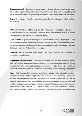 Disparo dos emails – Solução profissional para o envio de email em massa (grandes quan-
tidades). Para algumas lojas virtuais com um grande volume de e-mails cadastrados como
opt-in, é necessário uma solução de disparo de email profissional para realizar o mesmo.

Dispositivos móveis - Aparelhos tecnológicos que são móveis, tais como celular e tablets
por exemplo.


E
ERP (Enterprise Resource Planning) - É o software de gestão utilizado para integrar todos
os departamentos de uma empresa e consolidar dados de tal forma que estes se tornem
informações para dar suporte às tomadas de decisão.

Escalabilidade - Capacidade tecnológica de crescimento de um tipo de solução. Se uma
plataforma for escalável, ela permite aumentar o número de usuários e manter a operação
com a mesma agilidade e eficiência. Está relacionada à capacidade de hardware e software
disponível para o uso de determinada operação.

Escalável - Solução tecnológica que suporta crescimento/aumento das transações. Ver
conceito de escalabilidade.
F
Ferramentas de mensuração – Ferramentas utilizadas para medir os resultados, efetivi-
dade e eficácia de suas campanhas de marketing. Um dos maiores exemplos é o Google
Analytics. Possibilita mensuração dos cliques, impressões e visitas de sua loja virtual como
também traz os números de suas campanhas de marketing, mediante configuração prévia.

Flash – Flash é um produto concebido pela Macromedia para criar animações e gráficos
sobre a Web. Utiliza uma tecnologia vectorial e, com esta técnica, a animação é calculada
por meio de funções matemáticas e é necessário mais do que um ponto de partida e um
ponto de chegada para criar a animação. Não há necessidade de imagens intermediárias. É
a melhor opção para uma animação vectorial pois gera ficheiros extremamente leves. A ex-
tensão de uma animação Flash é *.FLA. Quando termina a sua animação Flash, é compila-
da e exportada para um ficheiro, com a extensão *.SWF, que é o Formato Shockwave Flash.




                                          91
 