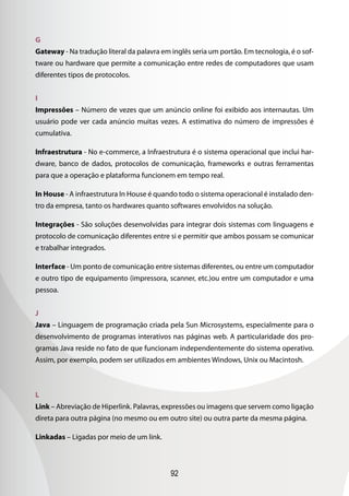 G
Gateway - Na tradução literal da palavra em inglês seria um portão. Em tecnologia, é o sof-
tware ou hardware que permite a comunicação entre redes de computadores que usam
diferentes tipos de protocolos.


I
Impressões – Número de vezes que um anúncio online foi exibido aos internautas. Um
usuário pode ver cada anúncio muitas vezes. A estimativa do número de impressões é
cumulativa.

Infraestrutura - No e-commerce, a Infraestrutura é o sistema operacional que inclui har-
dware, banco de dados, protocolos de comunicação, frameworks e outras ferramentas
para que a operação e plataforma funcionem em tempo real.

In House - A infraestrutura In House é quando todo o sistema operacional é instalado den-
tro da empresa, tanto os hardwares quanto softwares envolvidos na solução.

Integrações - São soluções desenvolvidas para integrar dois sistemas com linguagens e
protocolo de comunicação diferentes entre si e permitir que ambos possam se comunicar
e trabalhar integrados.

Interface - Um ponto de comunicação entre sistemas diferentes, ou entre um computador
e outro tipo de equipamento (impressora, scanner, etc.)ou entre um computador e uma
pessoa.


J
Java – Linguagem de programação criada pela Sun Microsystems, especialmente para o
desenvolvimento de programas interativos nas páginas web. A particularidade dos pro-
gramas Java reside no fato de que funcionam independentemente do sistema operativo.
Assim, por exemplo, podem ser utilizados em ambientes Windows, Unix ou Macintosh.



L
Link – Abreviação de Hiperlink. Palavras, expressões ou imagens que servem como ligação
direta para outra página (no mesmo ou em outro site) ou outra parte da mesma página.

Linkadas – Ligadas por meio de um link.



                                            92
 