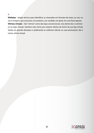 V
Vinhetas - Jargão técnico para identificar as chamadas em formato de texto, ou voz, ou
voz e imagem, que anunciam um produto a ser vendido, em geral, em uma frase apenas.
Vitrines virtuais – São “vitrines” como das lojas convencionais, mas dentro do e-commer-
ce ou lojas virtuais. Ganham este nome por estarem dentro da home da sua loja virtual,
tendo um grande destaque e publicando as melhores ofertas ou suas promoções, dai o
nome, vitrine virtual.




                                            97
 