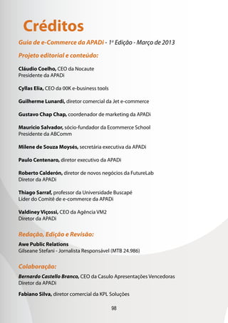 Créditos
Guia de e-Commerce da APADi - 1a Edição - Março de 2013

Projeto editorial e conteúdo:

Cláudio Coelho, CEO da Nocaute
Presidente da APADi

Cyllas Elia, CEO da 00K e-business tools

Guilherme Lunardi, diretor comercial da Jet e-commerce

Gustavo Chap Chap, coordenador de marketing da APADi

Mauricio Salvador, sócio-fundador da Ecommerce School
Presidente da ABComm

Milene de Souza Moysés, secretária executiva da APADi

Paulo Centenaro, diretor executivo da APADi

Roberto Calderón, diretor de novos negócios da FutureLab
Diretor da APADi

Thiago Sarraf, professor da Universidade Buscapé
Líder do Comitê de e-commerce da APADi

Valdiney Viçossi, CEO da Agência VM2
Diretor da APADi

Redação, Edição e Revisão:
Awe Public Relations
Gilseane Stefani - Jornalista Responsável (MTB 24.986)

Colaboração:
Bernardo Castello Branco, CEO da Casulo Apresentações Vencedoras
Diretor da APADi

Fabiano Silva, diretor comercial da KPL Soluções

                                           98
 