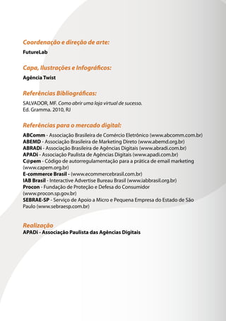 Coordenação e direção de arte:
FutureLab

Capa, Ilustrações e Infográficos:
Agência Twist

Referências Bibliográficas:
SALVADOR, MF. Como abrir uma loja virtual de sucesso.
Ed. Gramma. 2010, RJ

Referências para o mercado digital:
ABComm - Associação Brasileira de Comércio Eletrônico (www.abcomm.com.br)
ABEMD - Associação Brasileira de Marketing Direto (www.abemd.org.br)
ABRADi - Associação Brasileira de Agências Digitais (www.abradi.com.br)
APADi - Associação Paulista de Agências Digitais (www.apadi.com.br)
C@pem - Código de autorregulamentação para a prática de email marketing
(www.capem.org.br)
E-commerce Brasil - (www.ecommercebrasil.com.br)
IAB Brasil - Interactive Advertise Bureau Brasil (www.iabbrasil.org.br)
Procon - Fundação de Proteção e Defesa do Consumidor
(www.procon.sp.gov.br)
SEBRAE-SP - Serviço de Apoio a Micro e Pequena Empresa do Estado de São
Paulo (www.sebraesp.com.br)


Realização
APADi - Associação Paulista das Agências Digitais
 