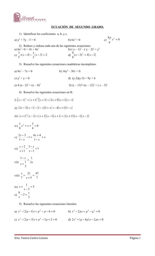 ECUACIÓN DE SEGUNDO GRADO.

         1) Identificar los coeficientes a, b, y c.
                                                                                                       8p 2
a) y2 + 7y – 3 = 0                                          b) 6x2 = 0                            c)      x =0
                                                                                                        q
    2) Reduce y ordena cada una de las siguientes ecuaciones:
a) 6x2 +4 = 16 + 4x2                      b) ( y – 1)2 – ( y – 2)2 = y2
   3           1                              9
c) x( x − 4 ) − ( x − 3) = 2              d) ( x − 3) = 4( x − 2 )
                                                       2

   5           2                              8

         3) Resuelve las siguientes ecuaciones cuadráticas incompletas:

a) 8x2 – 7x = 0                                   b) 16y2 – 361 = 0

c) y2 + y = 0                                               d) (y-2)(y-3) = 9y + 6

e) 4 (x - 2)2 = (x – 8)2                                     f) (x – 13)2=(x – 12)2 + ( x – 5)2

         4) Resuelve las siguientes ecuaciones en R:

     [                     ]
i) ( x − 1) 2 + ( x + 1) 2 ( x + 3) = ( 2 x + 9)( x + 1)( x − 1)

ii) ( 2 x − 3)( x − 1) − (1 − x )(1 + x ) = −4( x + 1)(1 − x )

iii) ( x + 1) 2 ( x − 2 ) + ( x + 2 )( x − 1)( x + 1) = ( 2 x + 13)( x − 1)( x − 2 )

         1 2    3
iv)        x +x+ =0
         8      4

         2x − 3      4x + 4
v)              −1 =        +x
         1− x        1− x

         x −2 3− x
vi)          −     =1
         x +1 x −1

     1− x   1
          =
vii)    1 3x
     x+
        3

          x   21   47
viii)       +    =
          7 x+5 7

       1
ix) x +    =5
      x−3
  9      x
x) − 2 =
  x      3

         5) Resuelve las siguientes ecuaciones literales:

a) x 2 − ( 2 p − 1) x + p 2 − p − 6 = 0                     b) x 2 − 2 px + p 2 − q 2 = 0

c) x 2 − ( 2 p − 3) x + p 2 − 3 p + 2 = 0                   d) 2 x 2 + ( q − 4 p ) x − 2 px = 0




Srta. Yanira Castro Lizana                                                                                       Página 1
 