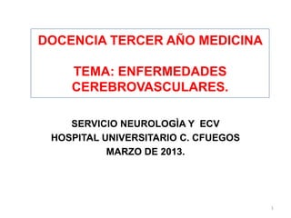 DOCENCIA TERCER AÑO MEDICINA
TEMA: ENFERMEDADES
CEREBROVASCULARES.
SERVICIO NEUROLOGÌA Y ECV
HOSPITAL UNIVERSITARIO C. CFUEGOS
MARZO DE 2013.
1
 