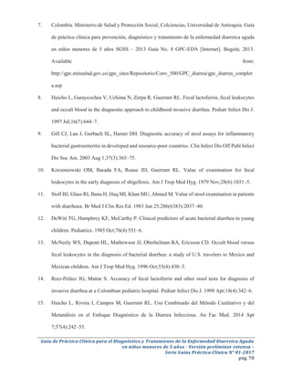 Guía de Práctica Clínica para el Diagnóstico y Tratamiento de la Enfermedad Diarreica Aguda
en niños menores de 5 años - Versión preliminar extensa –
Serie Guías Práctica Clínica N° 01-2017
pág. 78
7. Colombia. Ministerio de Salud y Protección Social, Colciencias, Universidad de Antioquia. Guía
de práctica clínica para prevención, diagnóstico y tratamiento de la enfermedad diarreica aguda
en niños menores de 5 años SGSS – 2013 Guía No. 8 GPC-EDA [Internet]. Bogotá; 2013.
Available from:
http://gpc.minsalud.gov.co/gpc_sites/Repositorio/Conv_500/GPC_diarrea/gpc_diarrea_complet
a.asp
8. Huicho L, Garaycochea V, Uchima N, Zerpa R, Guerrant RL. Fecal lactoferrin, fecal leukocytes
and occult blood in the diagnostic approach to childhood invasive diarrhea. Pediatr Infect Dis J.
1997 Jul;16(7):644–7.
9. Gill CJ, Lau J, Gorbach SL, Hamer DH. Diagnostic accuracy of stool assays for inflammatory
bacterial gastroenteritis in developed and resource-poor countries. Clin Infect Dis Off Publ Infect
Dis Soc Am. 2003 Aug 1;37(3):365–75.
10. Korzeniowski OM, Barada FA, Rouse JD, Guerrant RL. Value of examination for fecal
leukocytes in the early diagnosis of shigellosis. Am J Trop Med Hyg. 1979 Nov;28(6):1031–5.
11. Stoll BJ, Glass RI, Banu H, Huq MI, Khan MU, Ahmed M. Value of stool examination in patients
with diarrhoea. Br Med J Clin Res Ed. 1983 Jun 25;286(6383):2037–40.
12. DeWitt TG, Humphrey KF, McCarthy P. Clinical predictors of acute bacterial diarrhea in young
children. Pediatrics. 1985 Oct;76(4):551–6.
13. McNeely WS, Dupont HL, Mathewson JJ, Oberhelman RA, Ericsson CD. Occult blood versus
fecal leukocytes in the diagnosis of bacterial diarrhea: a study of U.S. travelers to Mexico and
Mexican children. Am J Trop Med Hyg. 1996 Oct;55(4):430–3.
14. Ruiz-Peláez JG, Mattar S. Accuracy of fecal lactoferrin and other stool tests for diagnosis of
invasive diarrhea at a Colombian pediatric hospital. Pediatr Infect Dis J. 1999 Apr;18(4):342–6.
15. Huicho L, Rivera J, Campos M, Guerrant RL. Uso Combinado del Método Cualitativo y del
Metanálisis en el Enfoque Diagnóstico de la Diarrea Infecciosa. An Fac Med. 2014 Apr
7;57(4):242–53.
 