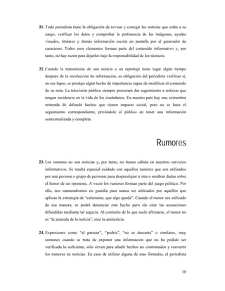 21. Todo periodista tiene la obligación de revisar y corregir las noticias que están a su
   cargo, verificar los datos y comprobar la pertinencia de las imágenes, ayudas
   visuales, titulares y demás información escrita en pantalla por el generador de
   caracteres. Todos esos elementos forman parte del contenido informativo y, por
   tanto, no hay razón para dejarlos bajo la responsabilidad de los técnicos.


22. Cuando la transmisión de una noticia o un reportaje tiene lugar algún tiempo
   después de la recolección de información, es obligación del periodista verificar si,
   en ese lapso, se produjo algún hecho de importancia capaz de modificar el contenido
   de su nota. La televisión pública siempre procurará dar seguimiento a noticias que
   tengan incidencia en la vida de los ciudadanos. En nuestro país hay una costumbre
   reiterada de difundir hechos que tienen impacto social, pero no se hace el
   seguimiento correspondiente, privándole al público de tener una información
   contextualizada y completa.




                                                                       Rumores
23. Los rumores no son noticias y, por tanto, no tienen cabida en nuestros servicios
   informativos. Se tendrá especial cuidado con aquellos rumores que son utilizados
   por una persona o grupo de personas para desprestigiar a otra o sembrar dudas sobre
   el honor de un oponente. A veces los rumores forman parte del juego político. Por
   ello, nos mantendremos en guardia para nunca ser utilizados por aquellos que
   aplican la estrategia de “calumniar, que algo queda”. Cuando el rumor sea utilizado
   de esa manera, se podrá denunciar este hecho pero sin citar las acusaciones
   difundidas mediante tal argucia. Al contrario de lo que suele afirmarse, el rumor no
   es “la antesala de la noticia”, sino la antinoticia.


24. Expresiones como “al parecer”, “podría”, “no se descarta” o similares, muy
   comunes cuando se trata de exponer una información que no ha podido ser
   verificada lo suficiente, sólo sirven para añadir hechos no contrastados y convertir
   los rumores en noticias. En caso de utilizar alguna de esas fórmulas, el periodista



                                                                                      10
 