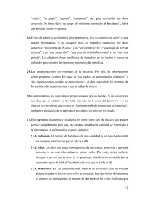 “varios”, “un grupo”, “algunos”, “numerosos”, etc., para sustituirlas por datos
   concretos. No basta decir “un grupo de ministros acompañó al Presidente”; habrá
   que precisar cuántos y quiénes.


28. El uso de adjetivos calificativos debe restringirse. Sólo se admiten los adjetivos que
   añaden información, y, en cualquier caso, es preferible sustituirlos por datos
   concretos: “un hombre de 26 años” y no “un hombre joven”; “una mujer de 1,90 de
   estatura” y no “una mujer alta”; “una casa de ocho habitaciones” y no “una casa
   grande”. Los adjetivos deben justificarse de inmediato en los hechos y nunca ser
   utilizados para encubrir las opiniones personales del periodista.


29. Las generalizaciones son enemigas de la exactitud. Por ello, las informaciones
   deben precisarse siempre. En lugar de “los medios de comunicación afirmaron” o
   “las organizaciones sociales se manifestaron”, se debe especificar los nombres de
   los medios y las organizaciones a que se refiere la noticia.


30. Corroboraremos los superlativos proporcionados por las fuentes. Si un constructor
   nos dice que su edificio es “la torre más alta de la costa del Pacífico”, o si un
   director de cine afirma que la suya es “la primera película ecuatoriana de karatekas”,
   tendremos el cuidado de no reproducir esos datos sin haberlos verificado.


31. Una reportería exhaustiva y cuidadosa no omite cierto tipo de detalles que pueden
   parecer insignificantes pero que, en realidad, añaden gran cantidad de contenidos a
   la información. A continuación, algunos ejemplos:

   31.1. Población. El número de habitantes de una localidad es un dato fundamental
        en cualquier información que se refiera a ella.

   31.2. Edad. Los años que tenga el protagonista de una noticia, entrevista o reportaje
        constituyen un dato informativo de primer orden. Por tanto, deben incluirse
        siempre, a no ser que se trate de un personaje sobradamente conocido (no es
        necesario repetir la edad el Presidente cada vez que se hable de él).

   31.3. Multitudes. En las concentraciones masivas de asistencia fácil de calcular
        porque ocurren en locales cuyo aforo es conocido, hay que incluir directamente
        el número de participantes, al margen de dar también las cifras facilitadas por


                                                                                       12
 