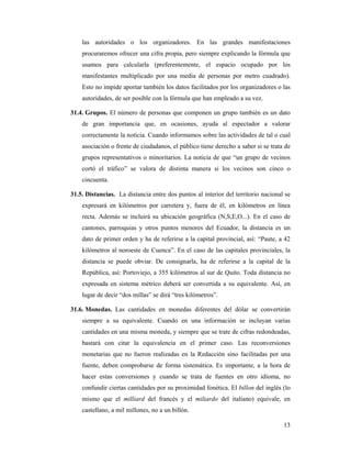 las autoridades o los organizadores. En las grandes manifestaciones
    procuraremos ofrecer una cifra propia, pero siempre explicando la fórmula que
    usamos para calcularla (preferentemente, el espacio ocupado por los
    manifestantes multiplicado por una media de personas por metro cuadrado).
    Esto no impide aportar también los datos facilitados por los organizadores o las
    autoridades, de ser posible con la fórmula que han empleado a su vez.

31.4. Grupos. El número de personas que componen un grupo también es un dato
    de gran importancia que, en ocasiones, ayuda al espectador a valorar
    correctamente la noticia. Cuando informamos sobre las actividades de tal o cual
    asociación o frente de ciudadanos, el público tiene derecho a saber si se trata de
    grupos representativos o minoritarios. La noticia de que “un grupo de vecinos
    cortó el tráfico” se valora de distinta manera si los vecinos son cinco o
    cincuenta.

31.5. Distancias. La distancia entre dos puntos al interior del territorio nacional se
    expresará en kilómetros por carretera y, fuera de él, en kilómetros en línea
    recta. Además se incluirá su ubicación geográfica (N,S,E,O...). En el caso de
    cantones, parroquias y otros puntos menores del Ecuador, la distancia es un
    dato de primer orden y ha de referirse a la capital provincial, así: “Paute, a 42
    kilómetros al noroeste de Cuenca”. En el caso de las capitales provinciales, la
    distancia se puede obviar. De consignarla, ha de referirse a la capital de la
    República, así: Portoviejo, a 355 kilómetros al sur de Quito. Toda distancia no
    expresada en sistema métrico deberá ser convertida a su equivalente. Así, en
    lugar de decir “dos millas” se dirá “tres kilómetros”.

31.6. Monedas. Las cantidades en monedas diferentes del dólar se convertirán
    siempre a su equivalente. Cuando en una información se incluyan varias
    cantidades en una misma moneda, y siempre que se trate de cifras redondeadas,
    bastará con citar la equivalencia en el primer caso. Las reconversiones
    monetarias que no fueron realizadas en la Redacción sino facilitadas por una
    fuente, deben comprobarse de forma sistemática. Es importante, a la hora de
    hacer estas conversiones y cuando se trata de fuentes en otro idioma, no
    confundir ciertas cantidades por su proximidad fonética. El billon del inglés (lo
    mismo que el milliard del francés y el miliardo del italiano) equivale, en
    castellano, a mil millones, no a un billón.

                                                                                   13
 