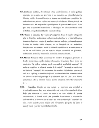 31.7. Contextos políticos. Al informar sobre acontecimientos de matiz político
    ocurridos en un país, una provincia o un municipio, es primordial citar la
    filiación política de sus dirigentes, su alcalde, sus consejeros o concejales. No
    es lo mismo una protesta vecinal ante una política de Estado si la mayoría de los
    habitantes vota por la oposición o por el partido de gobierno. O la postura de un
    país ante un conflicto internacional si está regido por una democracia o una
    dictadura, si lo gobiernan liberales o conservadores.

31.8.Filiación o tendencia de voceros y/o expertos. Si es de nuestra obligación
    citar la filiación o tendencia de los funcionarios, también lo es citar la filiación,
    tendencia, funciones previas de aquellos expertos, analistas u observadores que
    brindan su opinión como expertos, en esa búsqueda de un periodismo
    interpretativo. Por ejemplo, no es lo mismo la opinión de un académico que la
    de un ex funcionario que ha ejercido cargos relevantes en gobiernos,
    instituciones políticas y financieras, nacionales o internacionales.

31.9. Marcas. Nunca se deben escamotear los nombres de empresas, productos o
    locales comerciales cuando añaden información. Se evitarán frases como las
    siguientes: “la modelo participó en el comercial de una bebida gaseosa”; “el
    asalto se produjo a la salida de un cine de la capital”; “la noticia se publicó en
    un diario de Guayaquil”. En estos casos, los nombres de la bebida gaseosa, el
    cine de la capital y el diario de Guayaquil añaden información. Por tanto deben
    ser citados: “la modelo participó en el comercial de Coca-Cola”. Las marcas
    comerciales sólo se omitirán cuando puedan aparentar publicidad encubierta
    (→).

31.10.     Servicios. Cuando en una noticia se mencione una sociedad u
    organización cuyos fines sean asistenciales, de protección o ayuda (la Cruz
    Roja, por ejemplo), o cuando se anuncie un acto público de iguales
    características, se deberá incluir, por generador de caracteres, la información
    concerniente a la dirección de la sede o del local donde vaya a celebrarse tal
    acto. Nunca cuando pueda parecer una convocatoria por parte del canal o
    cuando pueda pasar por publicidad encubierta.




                                                                                      14
 
