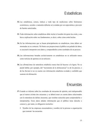 Estadísticas
32. Las estadísticas, censos, índices y todo tipo de mediciones sobre fenómenos
   económicos, sociales o naturales deberán ser avaladas por un especialista o provenir
   de fuentes autorizadas.


33. Toda información sobre estadísticas debe incluir el nombre de quien las avala y una
   breve explicación sobre sus fundamentos, es decir, sobre cómo están hechas.


34. En las informaciones que se basan principalmente en estadísticas, éstas deben ser
   mostradas en su contexto. No basta con proporcionar al público un puñado de datos,
   es necesario interpretar esos datos y comprenderlos como resultados de un proceso.


35. Las informaciones basadas exclusivamente en estadísticas no se utilizarán nunca
   como noticias de apertura en un noticiero.


36. Las afirmaciones de naturaleza estadística nunca han de hacerse a la ligera. No se
   puede hablar, por ejemplo, del “incremento de la delincuencia” (o de los precios, o
   de las lluvias) si no se cuenta con información estadística avalada y confiable que
   sustente tal afirmación.




                                                                  Encuestas
37. Cuando se informe sobre los resultados de encuestas de opinión, será indispensable
   que al menos existan dos encuestas y se deberá tener en cuenta datos relacionados
   con la naturaleza de dichas encuestas, que resultan esenciales para comprenderlas e
   interpretarlas. Estos datos añaden información que el público tiene derecho a
   conocer y, por tanto, es obligatorio incluirlos:

       Nombre de las empresas encuestadoras y nombre de la persona u organización
       que contrató las encuestas.




                                                                                    15
 