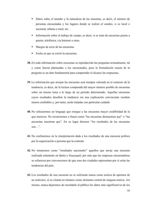 Datos sobre el tamaño y la naturaleza de las muestras, es decir, el número de
       personas encuestadas y los lugares donde se realizó el sondeo, si es local o
       nacional, urbana o rural, etc.

       Información sobre el trabajo de campo, es decir, si se trata de encuestas puerta a
       puerta, telefónica, vía Internet u otras.

       Margen de error de las encuestas.

       Fecha en que se corrió la encuestas.


38. En toda información sobre encuestas se reproducirán las preguntas textualmente, tal
   y como fueron planteadas a los encuestados, pues la formulación exacta de la
   pregunta es un dato fundamental para comprender el alcance las respuestas.


39. La información que arrojan las encuestas será siempre valorada en el contexto de la
   tendencia, es decir, de la lectura comparada del mayor número posible de encuestas
   sobre un mismo tema a lo largo de un período determinado. Aquellas encuestas
   cuyos resultados desafíen la tendencia sin una explicación convincente resultan
   menos confiables y, por tanto, serán tratadas con particular cuidado.


40. No utilizaremos un lenguaje que otorgue a las encuestas mayor credibilidad de la
   que merecen. No recurriremos a frases como “las encuestas demuestran que” o “las
   encuestas muestran que”. En su lugar diremos “los resultados de las encuestas
   son…”.


41. No confiaremos en la interpretación dada a los resultados de una encuesta política
   por la organización o persona que la contrató.


42. No tomaremos como “resultados nacionales” aquellos que arroje una encuesta
   realizada solamente en Quito y Guayaquil, por más que las empresas encuestadoras
   se esfuercen por convencernos de que esas dos ciudades representan por sí solas las
   tendencias del país.


43. Los resultados de una encuesta no se utilizarán nunca como noticia de apertura de
   un noticiero, ni se citarán en titulares como elemento central de ninguna noticia. Así
   mismo, nunca dejaremos de recordarle al público los datos más significativos de los
                                                                                      16
 