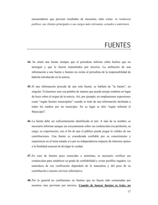 encuestadores que proveen resultados de encuestas, tales como: su tendencia
   política; sus clientes principales o sus cargos más relevantes, actuales o anteriores.




                                                                  FUENTES

44. Se citará una fuente siempre que el periodista informe sobre hechos que no
   atestiguó y que le fueron transmitidos por terceros. La atribución de una
   información a una fuente o fuentes no exime al periodista de la responsabilidad de
   haberla introducido en la noticia.


45. Si una información procede de una sola fuente, se hablará de “la fuente”, en
   singular. Evitaremos usar esa palabra de manera que pueda arrojar sombras en lugar
   de luces sobre el origen de la noticia. Así, por ejemplo, no emplearemos expresiones
   como “según fuentes municipales” cuando se trate de una información facilitada a
   todos los medios por un municipio. En su lugar se dirá “según informó el
   Municipio”.


46. La fuente debe ser suficientemente identificada al aire. A más de su nombre, es
   necesario informar aunque sea escuetamente sobre sus credenciales (su profesión, su
   cargo, su experiencia), con el fin de que el público pueda juzgar la validez de sus
   contribuciones. Una fuente es considerada confiable por su conocimiento y
   experiencia en el tema tratado y/o por su independencia respecto de intereses ajenos
   a la finalidad esencial de divulgar la verdad.


47. En caso de fuentes poco conocidas o anónimas, es necesario verificar sus
   credenciales para establecer su grado de confiabilidad y evitar posibles engaños. La
   naturaleza de esa verificación dependerá de la naturaleza y del peso de su
   contribución a nuestro servicio informativo.


48. Por lo general no confiaremos en fuentes que no hayan sido contactadas por
   nosotros sino provistas por terceros. Cuando de buscar fuentes se trate, no

                                                                                       17
 
