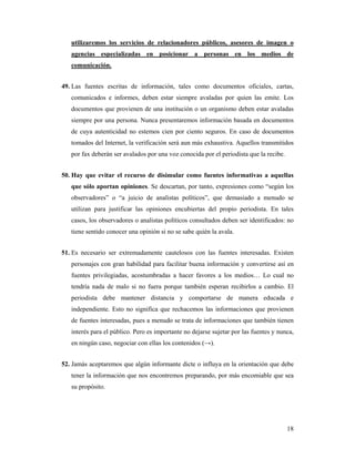 utilizaremos los servicios de relacionadores públicos, asesores de imagen o
   agencias especializadas en posicionar a personas en los medios de
   comunicación.


49. Las fuentes escritas de información, tales como documentos oficiales, cartas,
   comunicados e informes, deben estar siempre avaladas por quien las emite. Los
   documentos que provienen de una institución o un organismo deben estar avaladas
   siempre por una persona. Nunca presentaremos información basada en documentos
   de cuya autenticidad no estemos cien por ciento seguros. En caso de documentos
   tomados del Internet, la verificación será aun más exhaustiva. Aquellos transmitidos
   por fax deberán ser avalados por una voz conocida por el periodista que la recibe.


50. Hay que evitar el recurso de disimular como fuentes informativas a aquellas
   que sólo aportan opiniones. Se descartan, por tanto, expresiones como “según los
   observadores” o “a juicio de analistas políticos”, que demasiado a menudo se
   utilizan para justificar las opiniones encubiertas del propio periodista. En tales
   casos, los observadores o analistas políticos consultados deben ser identificados: no
   tiene sentido conocer una opinión si no se sabe quién la avala.


51. Es necesario ser extremadamente cautelosos con las fuentes interesadas. Existen
   personajes con gran habilidad para facilitar buena información y convertirse así en
   fuentes privilegiadas, acostumbradas a hacer favores a los medios… Lo cual no
   tendría nada de malo si no fuera porque también esperan recibirlos a cambio. El
   periodista debe mantener distancia y comportarse de manera educada e
   independiente. Esto no significa que rechacemos las informaciones que provienen
   de fuentes interesadas, pues a menudo se trata de informaciones que también tienen
   interés para el público. Pero es importante no dejarse sujetar por las fuentes y nunca,
   en ningún caso, negociar con ellas los contenidos (→).


52. Jamás aceptaremos que algún informante dicte o influya en la orientación que debe
   tener la información que nos encontremos preparando, por más encomiable que sea
   su propósito.




                                                                                        18
 