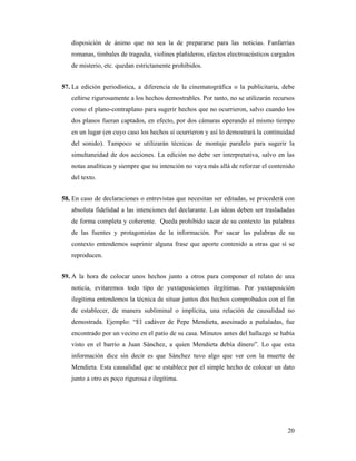 disposición de ánimo que no sea la de prepararse para las noticias. Fanfarrias
   romanas, timbales de tragedia, violines plañideros, efectos electroacústicos cargados
   de misterio, etc. quedan estrictamente prohibidos.


57. La edición periodística, a diferencia de la cinematográfica o la publicitaria, debe
   ceñirse rigurosamente a los hechos demostrables. Por tanto, no se utilizarán recursos
   como el plano-contraplano para sugerir hechos que no ocurrieron, salvo cuando los
   dos planos fueran captados, en efecto, por dos cámaras operando al mismo tiempo
   en un lugar (en cuyo caso los hechos sí ocurrieron y así lo demostrará la continuidad
   del sonido). Tampoco se utilizarán técnicas de montaje paralelo para sugerir la
   simultaneidad de dos acciones. La edición no debe ser interpretativa, salvo en las
   notas analíticas y siempre que su intención no vaya más allá de reforzar el contenido
   del texto.


58. En caso de declaraciones o entrevistas que necesitan ser editadas, se procederá con
   absoluta fidelidad a las intenciones del declarante. Las ideas deben ser trasladadas
   de forma completa y coherente. Queda prohibido sacar de su contexto las palabras
   de las fuentes y protagonistas de la información. Por sacar las palabras de su
   contexto entendemos suprimir alguna frase que aporte contenido a otras que sí se
   reproducen.


59. A la hora de colocar unos hechos junto a otros para componer el relato de una
   noticia, evitaremos todo tipo de yuxtaposiciones ilegítimas. Por yuxtaposición
   ilegítima entendemos la técnica de situar juntos dos hechos comprobados con el fin
   de establecer, de manera subliminal o implícita, una relación de causalidad no
   demostrada. Ejemplo: “El cadáver de Pepe Mendieta, asesinado a puñaladas, fue
   encontrado por un vecino en el patio de su casa. Minutos antes del hallazgo se había
   visto en el barrio a Juan Sánchez, a quien Mendieta debía dinero”. Lo que esta
   información dice sin decir es que Sánchez tuvo algo que ver con la muerte de
   Mendieta. Esta causalidad que se establece por el simple hecho de colocar un dato
   junto a otro es poco rigurosa e ilegítima.




                                                                                     20
 