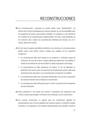 RECONSTRUCCIONES

60. Las reconstrucciones –conocidas en nuestro medio como “dramatizados”– de
   hechos que no fueron atestiguados por nuestras cámaras, no son recomendables para
   los programas de noticias, pues pueden confundir a la audiencia y caen fácilmente
   en el ámbito de las interpretaciones indemostrables. Por tanto, están prohibidas en
   los noticieros salvo cuando una reconstrucción elaborada por terceros sea, en sí
   misma, objeto de la noticia.


61. En otro tipo de espacios periodísticos distintos a los noticieros, las reconstrucciones
   pueden usarse como último recurso, siempre que cumplan con las siguientes
   condiciones:

       La reconstrucción debe estar basada en un sustancial y verificable cuerpo de
       evidencias. En caso de recurrir a testigos, habrá que explicárselo así al público y
       montar la reconstrucción con toma subjetiva, desde la perspectiva del testigo.

       La reconstrucción no debe dramatizar los hechos. El uso de figurantes es
       preferible al de actores, pues la caracterización de personajes puede condicionar
       la percepción del espectador y no necesariamente corresponde a la realidad.

       La reconstrucción debe estar claramente identificada como tal por el generador
       de caracteres durante todo el tiempo de su transmisión.

       La reconstrucción debe diferenciarse por su estilo visual del resto del programa
       del que forma parte.


62. Nunca pediremos a una fuente que reactúe o reinterprete una experiencia ante
   nuestras cámaras (por ejemplo: el momento de un hallazgo o de un reencuentro).


63. Las mismas restricciones se aplican para las simulaciones digitales de
   acontecimientos que no fueron grabados por nuestras cámaras. Se preferirá siempre
   los planos y los diagramas a los montajes tridimensionales que pretenden simular la

                                                                                        21
 
