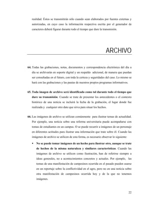 realidad. Éstos se transmitirán sólo cuando sean elaborados por fuentes externas y
   autorizadas, en cuyo caso la información respectiva escrita por el generador de
   caracteres deberá figurar durante todo el tiempo que dure la transmisión.




                                                                   ARCHIVO

64. Todas las grabaciones, notas, documentos y correspondencia electrónica del día a
   día se archivarán en soporte digital y un respaldo adicional, de manera que puedan
   ser consultadas en el futuro, con toda la certeza y seguridades del caso. Lo mismo se
   hará con las grabaciones y las pautas de nuestros propios programas informativos.


65. Toda imagen de archivo será identificada como tal durante todo el tiempo que
   dure su transmisión. Cuando se trate de presentar los antecedentes o el contexto
   histórico de una noticia se incluirá la fecha de la grabación, el lugar donde fue
   realizada y cualquier otro dato que sirva para situar los hechos.


66. Las imágenes de archivo se utilizan comúnmente para ilustrar temas de actualidad.
   Por ejemplo, una noticia sobre una reforma universitaria puede acompañarse con
   tomas de estudiantes en un campus. O se puede recurrir a imágenes de un personaje
   en diferentes actitudes para ilustrar una información que trate sobre él. Cuando las
   imágenes de archivo se utilicen de esta forma, es necesario observar lo siguiente:

       No se puede tomar imágenes de un hecho para ilustrar otro, aunque se trate
       de hechos de la misma naturaleza y similares características. Cuando las
       imágenes de archivo se utilicen como ilustración, han de referirse siempre a
       ideas generales, no a acontecimientos concretos y actuales. Por ejemplo, las
       tomas de una manifestación de campesinos ocurrida en el pasado pueden usarse
       en un reportaje sobre la conflictividad en el agro, pero no en una noticia sobre
       otra manifestación de campesinos ocurrida hoy y de la que no tenemos
       imágenes.



                                                                                        22
 