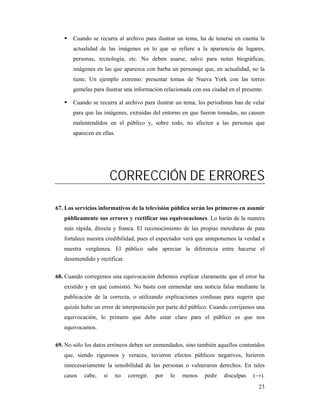 Cuando se recurra al archivo para ilustrar un tema, ha de tenerse en cuenta la
       actualidad de las imágenes en lo que se refiere a la apariencia de lugares,
       personas, tecnología, etc. No deben usarse, salvo para notas biográficas,
       imágenes en las que aparezca con barba un personaje que, en actualidad, no la
       tiene. Un ejemplo extremo: presentar tomas de Nueva York con las torres
       gemelas para ilustrar una información relacionada con esa ciudad en el presente.

       Cuando se recurra al archivo para ilustrar un tema, los periodistas han de velar
       para que las imágenes, extraídas del entorno en que fueron tomadas, no causen
       malentendidos en el público y, sobre todo, no afecten a las personas que
       aparecen en ellas.




                         CORRECCIÓN DE ERRORES

67. Los servicios informativos de la televisión pública serán los primeros en asumir
   públicamente sus errores y rectificar sus equivocaciones. Lo harán de la manera
   más rápida, directa y franca. El reconocimiento de las propias meteduras de pata
   fortalece nuestra credibilidad, pues el espectador verá que anteponemos la verdad a
   nuestra vergüenza. El público sabe apreciar la diferencia entre hacerse el
   desentendido y rectificar.

68. Cuando corregimos una equivocación debemos explicar claramente que el error ha
   existido y en qué consistió. No basta con enmendar una noticia falsa mediante la
   publicación de la correcta, o utilizando explicaciones confusas para sugerir que
   quizás hubo un error de interpretación por parte del público. Cuando corrijamos una
   equivocación, lo primero que debe estar claro para el público es que nos
   equivocamos.

69. No sólo los datos erróneos deben ser enmendados, sino también aquellos contenidos
   que, siendo rigurosos y veraces, tuvieron efectos públicos negativos, hirieron
   innecesariamente la sensibilidad de las personas o vulneraron derechos. En tales
   casos   cabe,    si   no     corregir,   por   lo   menos   pedir   disculpas   (→).
                                                                                     23
 