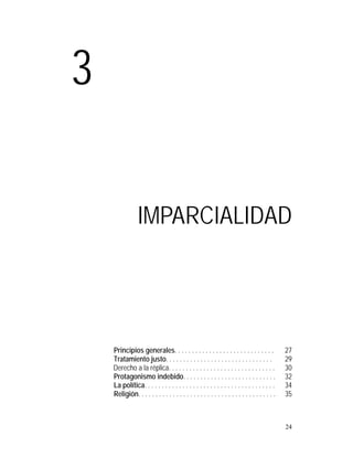 3

                 IMPARCIALIDAD




    Principios generales. . . . . . . . . . . . . . . . . . . . . . . . . . . . .             27
    Tratamiento justo. . . . . . . . . . . . . . . . . . . . . . . . . . . . . . .            29
    Derecho a la réplica. . . . . . . . . . . . . . . . . . . . . . . . . . . . . . .         30
    Protagonismo indebido. . . . . . . . . . . . . . . . . . . . . . . . . . .                32
    La política. . . . . . . . . . . . . . . . . . . . . . . . . . . . . . . . . . . . . .    34
    Religión. . . . . . . . . . . . . . . . . . . . . . . . . . . . . . . . . . . . . . . .   35



                                                                                              24
 