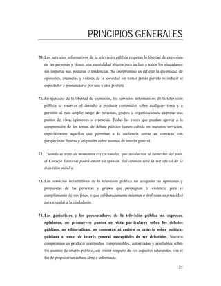 PRINCIPIOS GENERALES

70. Los servicios informativos de la televisión pública respetan la libertad de expresión
   de las personas y tienen una mentalidad abierta para incluir a todos los ciudadanos
   sin importar sus posturas o tendencias. Su compromiso es reflejar la diversidad de
   opiniones, creencias y valores de la sociedad sin tomar jamás partido ni inducir al
   espectador a pronunciarse por una u otra postura.


71. En ejercicio de la libertad de expresión, los servicios informativos de la televisión
   pública se reservan el derecho a producir contenidos sobre cualquier tema y a
   permitir al más amplio rango de personas, grupos u organizaciones, expresar sus
   puntos de vista, opiniones o creencias. Todas las voces que puedan aportar a la
   comprensión de los temas de debate público tienen cabida en nuestros servicios,
   especialmente aquellas que permitan a la audiencia entrar en contacto con
   perspectivas frescas y originales sobre asuntos de interés general.


72. Cuando se trate de momentos excepcionales, que involucran al bienestar del país,
   el Consejo Editorial podrá emitir su opinión. Tal opinión será la voz oficial de la
   televisión pública.


73. Los servicios informativos de la televisión pública no acogerán las opiniones y
   propuestas de las personas y grupos que propugnan la violencia para el
   cumplimiento de sus fines, o que deliberadamente mienten o disfrazan una realidad
   para engañar a la ciudadanía.


74. Los periodistas y los presentadores de la televisión pública no expresan
   opiniones, no promueven puntos de vista particulares sobre los debates
   públicos, no editorializan, no comentan ni emiten su criterio sobre políticas
   públicas o temas de interés general susceptibles de ser debatidos. Nuestro
   compromiso es producir contenidos comprensibles, autorizados y confiables sobre
   los asuntos de interés público, sin omitir ninguno de sus aspectos relevantes, con el
   fin de propiciar un debate libre e informado.

                                                                                      25
 