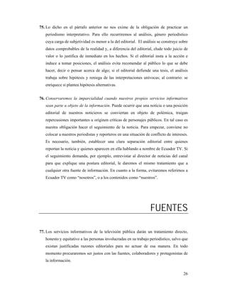 75. Lo dicho en el párrafo anterior no nos exime de la obligación de practicar un
   periodismo interpretativo. Para ello recurriremos al análisis, género periodístico
   cuya carga de subjetividad es menor a la del editorial. El análisis se construye sobre
   datos comprobables de la realidad y, a diferencia del editorial, elude todo juicio de
   valor o lo justifica de inmediato en los hechos. Si el editorial insta a la acción e
   induce a tomar posiciones, el análisis evita recomendar al público lo que se debe
   hacer, decir o pensar acerca de algo; si el editorial defiende una tesis, el análisis
   trabaja sobre hipótesis y reniega de las interpretaciones unívocas; al contrario: se
   enriquece si plantea hipótesis alternativas.


76. Conservaremos la imparcialidad cuando nuestros propios servicios informativos
   sean parte u objeto de la información. Puede ocurrir que una noticia o una posición
   editorial de nuestros noticieros se conviertan en objeto de polémica, traigan
   repercusiones importantes u originen críticas de personajes públicos. En tal caso es
   nuestra obligación hacer el seguimiento de la noticia. Para empezar, conviene no
   colocar a nuestros periodistas y reporteros en una situación de conflicto de intereses.
   Es necesario, también, establecer una clara separación editorial entre quienes
   reportan la noticia y quienes aparecen en ella hablando a nombre de Ecuador TV. Si
   el seguimiento demanda, por ejemplo, entrevistar al director de noticias del canal
   para que explique una postura editorial, le daremos el mismo tratamiento que a
   cualquier otra fuente de información. En cuanto a la forma, evitaremos referirnos a
   Ecuador TV como “nosotros”, o a los contenidos como “nuestros”.




                                                                   FUENTES

77. Los servicios informativos de la televisión pública darán un tratamiento directo,
   honesto y equitativo a las personas involucradas en su trabajo periodístico, salvo que
   existan justificadas razones editoriales para no actuar de esa manera. En todo
   momento procuraremos ser justos con las fuentes, colaboradores y protagonistas de
   la información.


                                                                                       26
 