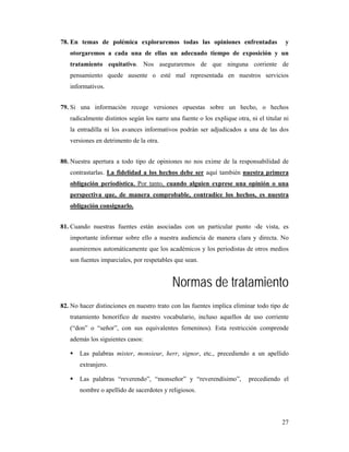 78. En temas de polémica exploraremos todas las opiniones enfrentadas                   y
   otorgaremos a cada una de ellas un adecuado tiempo de exposición y un
   tratamiento equitativo. Nos aseguraremos de que ninguna corriente de
   pensamiento quede ausente o esté mal representada en nuestros servicios
   informativos.


79. Si una información recoge versiones opuestas sobre un hecho, o hechos
   radicalmente distintos según los narre una fuente o los explique otra, ni el titular ni
   la entradilla ni los avances informativos podrán ser adjudicados a una de las dos
   versiones en detrimento de la otra.


80. Nuestra apertura a todo tipo de opiniones no nos exime de la responsabilidad de
   contrastarlas. La fidelidad a los hechos debe ser aquí también nuestra primera
   obligación periodística. Por tanto, cuando alguien exprese una opinión o una
   perspectiva que, de manera comprobable, contradice los hechos, es nuestra
   obligación consignarlo.


81. Cuando nuestras fuentes están asociadas con un particular punto -de vista, es
   importante informar sobre ello a nuestra audiencia de manera clara y directa. No
   asumiremos automáticamente que los académicos y los periodistas de otros medios
   son fuentes imparciales, por respetables que sean.


                                           Normas de tratamiento
82. No hacer distinciones en nuestro trato con las fuentes implica eliminar todo tipo de
   tratamiento honorífico de nuestro vocabulario, incluso aquellos de uso corriente
   (“don” o “señor”, con sus equivalentes femeninos). Esta restricción comprende
   además los siguientes casos:

       Las palabras mister, monsieur, herr, signor, etc., precediendo a un apellido
       extranjero.

       Las palabras “reverendo”, “monseñor” y “reverendísimo”,            precediendo el
       nombre o apellido de sacerdotes y religiosos.




                                                                                       27
 