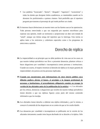 Las palabras “licenciado”, “doctor”, “abogado”, “ingeniero”, “economista” y
       todas las demás que designan títulos académicos, se mantendrán cuando así lo
       desearen los profesionales a quienes citamos. Será preferible que el reportero
       pregunte previamente al personaje de qué modo prefiere ser citado.


83. Evitaremos hacer distinciones en nuestro trato con las fuentes aun en las apariencias.
   Toda persona entrevistada o que sea requerida por nuestros micrófonos para
   expresar una opinión, rendir un testimonio o proporcionar un dato será tratada de
   “usted”, aunque sea íntima amiga del reportero que la interroga. Esta norma se
   aplica tanto a los noticieros y coberturas especiales como a los programas de
   entrevistas u opinión.


                                                    Derecho de réplica
84. La imparcialidad es un principio que no debe perderse de vista aun en los casos en
   que nuestro trabajo periodístico nos lleve a presentar denuncias, plantear críticas o
   hacer alegaciones por venalidad o incompetencia contra personas o instituciones.
   Cuando eso ocurra, el respeto irrestricto al derecho de réplica es la mejor garantía de
   imparcialidad y de justicia con las personas implicadas.


85. Cuando nos encontremos ante informaciones de claro interés público cuya
   difusión pudiera afectar el honor, el prestigio o la imagen profesional de
   personas o instituciones, el procedimiento obligatorio consiste en recoger la
   versión de los afectados antes de la publicación de la noticia (→). Los afectados
   por las críticas, denuncias o alegaciones que resulten de nuestro trabajo periodístico
   tienen derecho a que sus réplicas figuren como parte del mismo contenido
   informativo que los inculpa.


86. Los afectados tienen derecho a elaborar una réplica informada y, por lo mismo, a
   conocer el contenido de las alegaciones en su contra sin que se les oculte detalle.


87. Las denuncias por venalidad o incompetencia se publicarán sin la versión de los
   afectados únicamente cuando éstos hayan declinado de su derecho a la réplica. Sólo


                                                                                         28
 