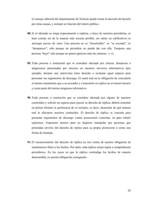el consejo editorial del departamento de Noticias puede tomar la decisión de hacerlo
   por otras causas, y siempre en función del interés público.


88. Si el afectado se niega expresamente a replicar, o huye de nuestros periodistas, se
   hará constar así de la manera más escueta posible, sin entrar en calificativos ni
   arriesgar juicios de valor. Una persona no es “ilocalizable”, ni “se esconde”, ni
   “desaparece”, sólo porque un periodista no pueda dar con ella. Tampoco una
   persona “huye” sólo porque no quiera aparecer ante las cámaras. (→).


89. Toda persona o institución que se considere afectada por críticas, denuncias o
   alegaciones presentadas por terceros en nuestros servicios informativos (por
   ejemplo, durante una entrevista) tiene derecho a reclamar igual espacio para
   presentar sus argumentos de descargo. El canal está en la obligación de concederle
   el mismo tratamiento que a su acusador y a transmitir su replica en el mismo horario
   y como parte del mismo programa informativo.


90. Toda persona o institución que se considere afectada por alguno de nuestros
   contenidos y solicite un espacio para ejercer su derecho de réplica, deberá sustentar
   en primer término la pertinencia de su reclamo, es decir, demostrar de qué manera
   real le afectaron nuestros contenidos. El derecho de réplica se concede para
   presentar argumentos de descargo contra acusaciones concretas, no para rebatir
   opiniones. Estaremos atentos para no dejarnos manipular por personas que
   pretendan servirse del derecho de réplica para su propia promoción o como una
   forma de chantaje.


91. El reconocimiento del derecho de réplica no nos exime de nuestra obligación de
   mantenernos fieles a los hechos. Por tanto, toda réplica estará sujeta a comprobación
   periodística. En los casos en que la réplica contradiga los hechos de manera
   demostrable, es nuestra obligación consignarlo.




                                                                                     29
 