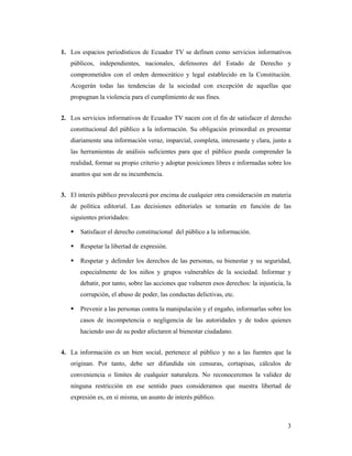 1. Los espacios periodísticos de Ecuador TV se definen como servicios informativos
   públicos, independientes, nacionales, defensores del Estado de Derecho y
   comprometidos con el orden democrático y legal establecido en la Constitución.
   Acogerán todas las tendencias de la sociedad con excepción de aquellas que
   propugnan la violencia para el cumplimiento de sus fines.


2. Los servicios informativos de Ecuador TV nacen con el fin de satisfacer el derecho
   constitucional del público a la información. Su obligación primordial es presentar
   diariamente una información veraz, imparcial, completa, interesante y clara, junto a
   las herramientas de análisis suficientes para que el público pueda comprender la
   realidad, formar su propio criterio y adoptar posiciones libres e informadas sobre los
   asuntos que son de su incumbencia.


3. El interés público prevalecerá por encima de cualquier otra consideración en materia
   de política editorial. Las decisiones editoriales se tomarán en función de las
   siguientes prioridades:

       Satisfacer el derecho constitucional del público a la información.

       Respetar la libertad de expresión.

       Respetar y defender los derechos de las personas, su bienestar y su seguridad,
       especialmente de los niños y grupos vulnerables de la sociedad. Informar y
       debatir, por tanto, sobre las acciones que vulneren esos derechos: la injusticia, la
       corrupción, el abuso de poder, las conductas delictivas, etc.

       Prevenir a las personas contra la manipulación y el engaño, informarlas sobre los
       casos de incompetencia o negligencia de las autoridades y de todos quienes
       haciendo uso de su poder afectaren al bienestar ciudadano.


4. La información es un bien social, pertenece al público y no a las fuentes que la
   originan. Por tanto, debe ser difundida sin censuras, cortapisas, cálculos de
   conveniencia o límites de cualquier naturaleza. No reconoceremos la validez de
   ninguna restricción en ese sentido pues consideramos que nuestra libertad de
   expresión es, en sí misma, un asunto de interés público.



                                                                                         3
 