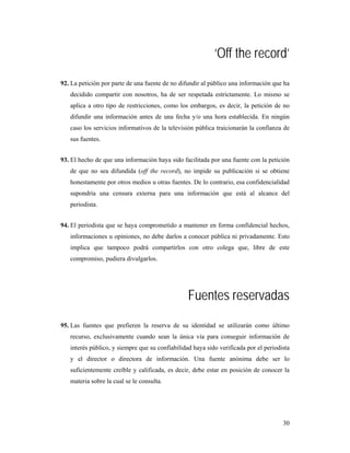 ‘Off the record’
92. La petición por parte de una fuente de no difundir al público una información que ha
   decidido compartir con nosotros, ha de ser respetada estrictamente. Lo mismo se
   aplica a otro tipo de restricciones, como los embargos, es decir, la petición de no
   difundir una información antes de una fecha y/o una hora establecida. En ningún
   caso los servicios informativos de la televisión pública traicionarán la confianza de
   sus fuentes.


93. El hecho de que una información haya sido facilitada por una fuente con la petición
   de que no sea difundida (off the record), no impide su publicación si se obtiene
   honestamente por otros medios u otras fuentes. De lo contrario, esa confidencialidad
   supondría una censura externa para una información que está al alcance del
   periodista.


94. El periodista que se haya comprometido a mantener en forma confidencial hechos,
   informaciones u opiniones, no debe darlos a conocer pública ni privadamente. Esto
   implica que tampoco podrá compartirlos con otro colega que, libre de este
   compromiso, pudiera divulgarlos.




                                                 Fuentes reservadas
95. Las fuentes que prefieren la reserva de su identidad se utilizarán como último
   recurso, exclusivamente cuando sean la única vía para conseguir información de
   interés público, y siempre que su confiabilidad haya sido verificada por el periodista
   y el director o directora de información. Una fuente anónima debe ser lo
   suficientemente creíble y calificada, es decir, debe estar en posición de conocer la
   materia sobre la cual se le consulta.




                                                                                      30
 