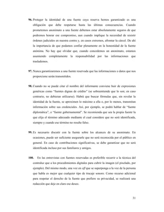 96. Proteger la identidad de una fuente cuya reserva hemos garantizado es una
   obligación que debe respetarse hasta las últimas consecuencias. Cuando
   prometemos anonimato a una fuente debemos estar absolutamente seguros de que
   podremos honrar ese compromiso, aun cuando implique la necesidad de resistir
   órdenes judiciales en nuestra contra y, en casos extremos, afrontar la cárcel. De ahí
   la importancia de que podamos confiar plenamente en la honestidad de la fuente
   anónima. No hay que olvidar que, cuando concedemos un anonimato, estamos
   asumiendo completamente la responsabilidad por las informaciones que
   traslademos.


97. Nunca garantizaremos a una fuente reservada que las informaciones o datos que nos
   proporcione serán transmitidos.


98. Cuando no se puede citar el nombre del informante conviene huir de expresiones
   genéricas como “fuentes dignas de crédito” (se sobreentiende que lo son; en caso
   contrario, no debieran utilizarse). Habrá que buscar fórmulas que, sin revelar la
   identidad de la fuente, se aproximen lo máximo a ella o, por lo menos, transmitan
   información sobre sus credenciales. Así, por ejemplo, se podrá hablar de “fuente
   diplomática”, o “fuente gubernamental”. Se recomienda que sea la propia fuente la
   que elija el término adecuado mediante el cual considere que no será identificada,
   siempre y cuando ese término no resulte falso.


99. Es necesario discutir con la fuente sobre los alcances de su anonimato. En
   ocasiones, puede ser suficiente asegurarle que no será reconocida por el público en
   general. En caso de contribuciones significativas, se debe garantizar que no será
   identificada incluso por sus familiares y amigos.


100.   En las entrevistas con fuentes reservadas es preferible recurrir a la técnica del
   contraluz que a los procedimientos digitales para cubrir la imagen (el pixelado, por
   ejemplo). Del mismo modo, una voz en off que se superponga a la voz de la persona
   que habla es mejor que cualquier tipo de trucaje sonoro. Como recurso adicional
   para respetar el derecho de la fuente que prefiere su privacidad, se realizará una
   redacción que deje en claro ese deseo.



                                                                                     31
 