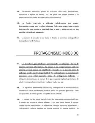 101.   Documentos numerados, placas de vehículos, direcciones, localizaciones,
   referencias a páginas de Internet, etc., son pistas que pueden conducir a la
   identificación de la fuente. Por tanto, es necesario omitirlos.


102.   Las fuentes reservadas se utilizarán exclusivamente para obtener
   información, nunca para recabar opiniones. Quien nos proporciona un dato
   tiene derecho a no revelar su identidad si así lo quiere; quien nos entrega una
   opinión, está obligado a avalarla.


103.   La decisión de conceder a una fuente el derecho al anonimato corresponde al
   Consejo Editorial de Noticias.




                         PROTAGONISMO INDEBIDO

104.   Los reporteros, presentadores y corresponsales son el rostro y la voz de
   nuestros servicios informativos. Su imagen y su comportamiento ante las
   cámaras pueden causar un significativo impacto en la manera como la
   audiencia percibe nuestra imparcialidad. Por tanto deben ser extremadamente
   cuidadosos para evitar cualquier forma de protagonismo indebido. La
   obligación de mantenerse al margen de lo que se cuenta implica la prohibición de
   añadir opiniones a la información por cualquier medio que sea.


105.   Los reporteros, presentadores de noticias y corresponsales de nuestros servicios
   informativos tienen estrictamente prohibido emitir sus opiniones personales sobre
   cualquier tema de interés general susceptible de ser debatido.


106.   El tono de voz, los gestos, las inflexiones, los silencios cargados de significado,
   la manera de pronunciar ciertas palabras…, son otras tantas formas de agregar
   opinión y restar imparcialidad a la información. Nuestros reporteros, presentadores y
   corresponsales evitarán expresar su opinión también de manera implícita. Su


                                                                                       32
 