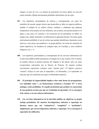 imagen, su tono de voz y su manera de pronunciar los textos deben ser cien por
   ciento neutrales. Queda estrictamente prohibido editorializar con las cejas.


107.   Los reporteros, presentadores de noticias y corresponsales, así como los
   miembros de nuestro equipo técnico que desarrollan su labor en espacios públicos,
   tendrán el cuidado de no utilizar colores, símbolos o emblemas que pudieran
   interpretarse como propios de una militancia, una creencia, una postura política o el
   apoyo a una causa. El vestuario y los accesorios de los periodistas no deben, en
   ningún caso, añadir contenido a la información ni aparentar hacerlo. Por tanto queda
   estrictamente prohibido el uso de colores que puedan identificarse claramente como
   alusivos a una causa, una tendencia o un grupo político, así como las camisetas de
   clubes deportivos, las banderas de cualquier tipo, los crucifijos y otros símbolos
   religiosos, etc. (→)


108.   Los reporteros, presentadores y corresponsales de los servicios informativos de
   la televisión pública deben permanecer al margen de lo que cuentan. Por lo mismo,
   no podrán utilizar la primera persona del singular ni del plural, salvo en casos
   excepcionales autorizados por el director de Noticias. Ni siquiera resultan
   convenientes expresiones comunes como “nuestro país”. El adjetivo posesivo
   “nuestro” incluye en este caso al espectador y al informador, y el espectador no
   tiene por qué ser ecuatoriano (en rigor, el informador tampoco).


109.   El principio de imparcialidad implica evitar toda forma de protagonismo.
   Las muletillas como “…en declaraciones exclusivas a Ecuador TV” u otras
   análogas, están prohibidas. El orgullo profesional que produce la consecución
   de una primicia no tiene por qué ser trasladado al espectador. Ya se encargará
   él de valorar o no este esfuerzo informativo.


110.   Los servicios informativos de la televisión pública no adjetivan su propio
   trabajo periodístico. De nuestras investigaciones, informes o reportajes no
   diremos    nunca       que   son   “exhaustivos”,   “completos”     o   “profundos”;
   simplemente, que son investigaciones, informes y reportajes. Ya se encargará el
   espectador de calificarlos.



                                                                                     33
 