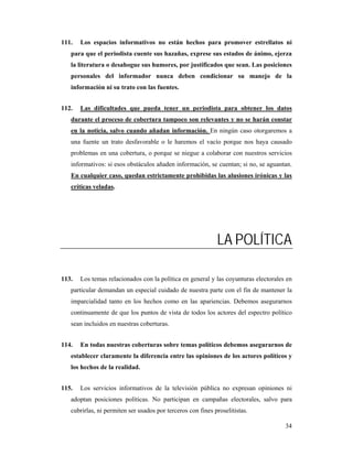111.   Los espacios informativos no están hechos para promover estrellatos ni
   para que el periodista cuente sus hazañas, exprese sus estados de ánimo, ejerza
   la literatura o desahogue sus humores, por justificados que sean. Las posiciones
   personales del informador nunca deben condicionar su manejo de la
   información ni su trato con las fuentes.


112.   Las dificultades que pueda tener un periodista para obtener los datos
   durante el proceso de cobertura tampoco son relevantes y no se harán constar
   en la noticia, salvo cuando añadan información. En ningún caso otorgaremos a
   una fuente un trato desfavorable o le haremos el vacío porque nos haya causado
   problemas en una cobertura, o porque se niegue a colaborar con nuestros servicios
   informativos: si esos obstáculos añaden información, se cuentan; si no, se aguantan.
   En cualquier caso, quedan estrictamente prohibidas las alusiones irónicas y las
   críticas veladas.




                                                             LA POLÍTICA

113.   Los temas relacionados con la política en general y las coyunturas electorales en
   particular demandan un especial cuidado de nuestra parte con el fin de mantener la
   imparcialidad tanto en los hechos como en las apariencias. Debemos asegurarnos
   continuamente de que los puntos de vista de todos los actores del espectro político
   sean incluidos en nuestras coberturas.


114.   En todas nuestras coberturas sobre temas políticos debemos asegurarnos de
   establecer claramente la diferencia entre las opiniones de los actores políticos y
   los hechos de la realidad.


115.   Los servicios informativos de la televisión pública no expresan opiniones ni
   adoptan posiciones políticas. No participan en campañas electorales, salvo para
   cubrirlas, ni permiten ser usados por terceros con fines proselitistas.

                                                                                     34
 
