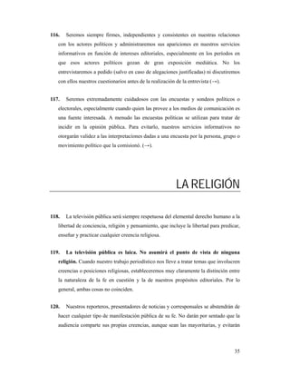 116.   Seremos siempre firmes, independientes y consistentes en nuestras relaciones
   con los actores políticos y administraremos sus apariciones en nuestros servicios
   informativos en función de intereses editoriales, especialmente en los períodos en
   que esos actores políticos gozan de gran exposición mediática. No los
   entrevistaremos a pedido (salvo en caso de alegaciones justificadas) ni discutiremos
   con ellos nuestros cuestionarios antes de la realización de la entrevista (→).


117.   Seremos extremadamente cuidadosos con las encuestas y sondeos políticos o
   electorales, especialmente cuando quien las provee a los medios de comunicación es
   una fuente interesada. A menudo las encuestas políticas se utilizan para tratar de
   incidir en la opinión pública. Para evitarlo, nuestros servicios informativos no
   otorgarán validez a las interpretaciones dadas a una encuesta por la persona, grupo o
   movimiento político que la comisionó. (→).




                                                           LA RELIGIÓN

118.   La televisión pública será siempre respetuosa del elemental derecho humano a la
   libertad de conciencia, religión y pensamiento, que incluye la libertad para predicar,
   enseñar y practicar cualquier creencia religiosa.


119.   La televisión pública es laica. No asumirá el punto de vista de ninguna
   religión. Cuando nuestro trabajo periodístico nos lleve a tratar temas que involucren
   creencias o posiciones religiosas, estableceremos muy claramente la distinción entre
   la naturaleza de la fe en cuestión y la de nuestros propósitos editoriales. Por lo
   general, ambas cosas no coinciden.


120.   Nuestros reporteros, presentadores de noticias y corresponsales se abstendrán de
   hacer cualquier tipo de manifestación pública de su fe. No darán por sentado que la
   audiencia comparte sus propias creencias, aunque sean las mayoritarias, y evitarán



                                                                                      35
 