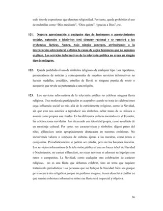todo tipo de expresiones que denoten religiosidad. Por tanto, queda prohibido el uso
   de muletillas como “Dios mediante”, “Dios quiera”, “gracias a Dios”, etc.


121.   Nuestra aproximación a cualquier tipo de fenómenos o acontecimientos
   sociales, naturales o históricos será siempre racional y se remitirá a las
   evidencias fácticas. Nunca, bajo ningún concepto, atribuiremos a la
   intervención sobrenatural o divina la causa de algún fenómeno que no sepamos
   explicar. Los servicios informativos de la televisión pública no creen en ningún
   tipo de milagros.


122.   Queda prohibido el uso de símbolos religiosos de cualquier tipo. Los reporteros,
   presentadores de noticias y corresponsales de nuestros servicios informativos no
   lucirán medallas, crucifijos, estrellas de David ni ninguna prenda de vestir o
   accesorio que revele su pertenencia a una religión.


123.   Los servicios informativos de la televisión pública no celebran ninguna fiesta
   religiosa. Una moderada participación es aceptable cuando se trata de celebraciones
   cuya influencia social va más allá de lo estrictamente religioso, como la Navidad,
   sin que esto nos autorice a reproducir sus símbolos, echar mano de su música o
   asumir como propios sus rituales. En las diferentes culturas asentadas en el Ecuador,
   las celebraciones navideñas han alcanzado una identidad propia, como resultado de
   un mestizaje cultural. Por tanto, sus características y símbolos: dígase pases del
   niño; villancicos serán apropiadamente destacados en nuestras emisiones. No
   incluiremos valores o símbolos de culturas ajenas a las nuestras, como renos o
   campanitas. Periodísticamente si podrán ser citadas, pero no las haremos nuestras.
   Los servicios informativos de la televisión pública al aire no hacen árbol de Navidad
   o Nacimientos, no cantan villancicos, no rezan novenas ni adornan su logotipo con
   renos o campanitas. La Navidad, como cualquier otra celebración de carácter
   religioso,   no es una fiesta que debamos celebrar, sino un tema que requiere
   tratamiento periodístico. Las personas que no festejan la Navidad, bien sea porque
   pertenecen a otra religión o porque no profesan ninguna, tienen derecho a confiar en
   que nuestra cobertura informativa sobre esa fiesta será imparcial y objetiva.




                                                                                     36
 