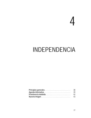 4

       INDEPENDENCIA




Principios generales. . . . . . . . . . . . . . . . . . . . . . . . . . . . .     38
Agenda informativa. . . . . . . . . . . . . . . . . . . . . . . . . . . . . .     39
Prominencia indebida. . . . . . . . . . . . . . . . . . . . . . . . . . . .       42
Nuestra imagen. . . . . . . . . . . . . . . . . . . . . . . . . . . . . . . . .   43




                                                                                  37
 