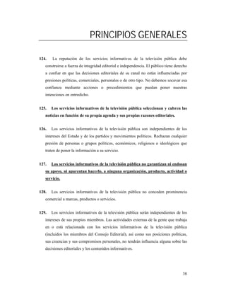 PRINCIPIOS GENERALES

124.   La reputación de los servicios informativos de la televisión pública debe
   construirse a fuerza de integridad editorial e independencia. El público tiene derecho
   a confiar en que las decisiones editoriales de su canal no están influenciadas por
   presiones políticas, comerciales, personales o de otro tipo. No debemos socavar esa
   confianza mediante acciones o procedimientos que puedan poner nuestras
   intenciones en entredicho.


125.   Los servicios informativos de la televisión pública seleccionan y cubren las
   noticias en función de su propia agenda y sus propias razones editoriales.


126.   Los servicios informativos de la televisión pública son independientes de los
   intereses del Estado y de los partidos y movimientos políticos. Rechazan cualquier
   presión de personas o grupos políticos, económicos, religiosos o ideológicos que
   traten de poner la información a su servicio.


127.   Los servicios informativos de la televisión pública no garantizan ni endosan
   su apoyo, ni aparentan hacerlo, a ninguna organización, producto, actividad o
   servicio.


128.   Los servicios informativos de la televisión pública no conceden prominencia
   comercial a marcas, productos o servicios.


129.   Los servicios informativos de la televisión pública serán independientes de los
   intereses de sus propios miembros. Las actividades externas de la gente que trabaja
   en o está relacionada con los servicios informativos de la televisión pública
   (incluidos los miembros del Consejo Editorial), así como sus posiciones políticas,
   sus creencias y sus compromisos personales, no tendrán influencia alguna sobre las
   decisiones editoriales y los contenidos informativos.




                                                                                      38
 