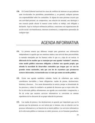 130.   El Comité Editorial resolverá los casos de conflicto de intereses en que pudieran
   estar involucrados los periodistas, presentadores y, en general, cualquier persona
   con responsabilidad sobre los contenidos. Si alguna de estas personas creyera que
   una actividad personal, un compromiso, una relación de amistad, una ideología o
   una creencia puede afectar la manera como realiza su trabajo, está obligada a
   declararlo. Aquí se incluyen militancias políticas, conexiones con organizaciones de
   acción social o de beneficencia, intereses económicos y compromisos personales de
   cualquier tipo.




                                  AGENDA INFORMATIVA
131.   La primera amarra que debemos romper para garantizar una información
   independiente es aquella que nos mantiene atados a una serie de ideas preconcebidas
   (a menudo manejadas por las fuentes) sobre lo que es y deja de ser noticia. A
   diferencia de los medios que se manejan por una agenda “estándar”, nosotros,
   como medio público estaremos obligados a diseñar una agenda propia, que
   atienda la necesidad de desarrollar contenidos que tengan que ver con los
   grandes temas nacionales, más que con los de coyuntura que promueven
   sectores interesados, reconociendo una vez más que somos un medio público.


132.   Existe una agenda mediática estándar, hecha de coberturas que suelen
   considerarse inevitables y hasta obligatorias: ruedas de prensa, declaraciones,
   boletines, discursos… Ese menú desnaturaliza la noticia, porque se desentiende de
   los procesos y reduce la realidad a un puñado de discursos que se tejen sobre ella.
   En la televisión pública afrontaremos esa agenda con creatividad e imaginación, a
   fin de evitar que nuestros servicios informativos se conviertan en antenas
   repetidoras de los discursos de un grupo reducido de personas.


133.   Las ruedas de prensa y las declaraciones en general, por importante que sea la
   persona que las pronuncia, no son noticia por sí mismas, sino en relación con los
   procesos informativos y en función de su interés público. Los servicios informativos
   de la televisión pública se interesan en cubrir procesos, no en fomentar pantallazos.

                                                                                     39
 