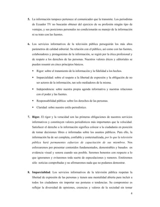 5. La información tampoco pertenece al comunicador que la transmite. Los periodistas
   de Ecuador TV no buscarán obtener del ejercicio de su profesión ningún tipo de
   ventajas, y sus posiciones personales no condicionarán su manejo de la información
   ni su trato con las fuentes.


6. Los servicios informativos de la televisión pública perseguirán los más altos
   parámetros de calidad editorial. Su relación con el público, así como con las fuentes,
   colaboradores y protagonistas de la información, se regirá por la ética profesional y
   de respeto a los derechos de las personas. Nuestros valores éticos y editoriales se
   pueden resumir en cinco principios básicos.

       Rigor: sobre el tratamiento de la información y la fidelidad a los hechos.

       Imparcialidad: sobre el respeto a la libertad de expresión y la obligación de no
       ser actores de la información, tan solo mediadores de la misma.

       Independencia: sobre nuestra propia agenda informativa y nuestras relaciones
       con el poder y las fuentes.

       Responsabilidad pública: sobre los derechos de las personas.

       Claridad: sobre nuestro estilo periodístico.


7. Rigor. El rigor y la veracidad son las primeras obligaciones de nuestros servicios
   informativos y constituyen valores periodísticos más importantes que la velocidad.
   Satisfacer el derecho a la información significa colocar a la ciudadanía en posición
   de tomar decisiones libres e informadas sobre los asuntos públicos. Para ello, la
   información ha de ser completa, confiable y contextualizada, por lo que la televisión
   pública hará permanentes esfuerzos de capacitación de sus miembros. Nos
   esforzaremos por presentar contenidos fundamentados, demostrables y basados en
   evidencia visual y sonora cuando sea posible. Seremos honestos con respecto a lo
   que ignoramos y evitaremos toda suerte de especulaciones y rumores. Emitiremos
   sólo noticias comprobadas y no afirmaremos nada que no podamos demostrar.


8. Imparcialidad. Los servicios informativos de la televisión pública respetan la
   libertad de expresión de las personas y tienen una mentalidad abierta para incluir a
   todos los ciudadanos sin importar sus posturas o tendencias. Su compromiso es
   reflejar la diversidad de opiniones, creencias y valores de la sociedad sin tomar
                                                                                       4
 
