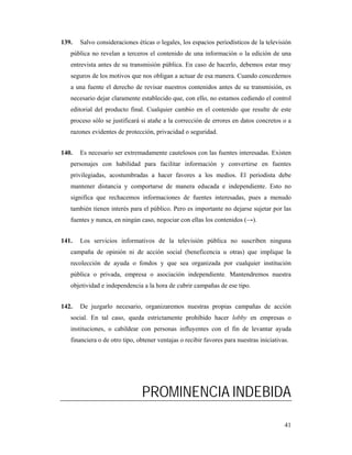 139.   Salvo consideraciones éticas o legales, los espacios periodísticos de la televisión
   pública no revelan a terceros el contenido de una información o la edición de una
   entrevista antes de su transmisión pública. En caso de hacerlo, debemos estar muy
   seguros de los motivos que nos obligan a actuar de esa manera. Cuando concedemos
   a una fuente el derecho de revisar nuestros contenidos antes de su transmisión, es
   necesario dejar claramente establecido que, con ello, no estamos cediendo el control
   editorial del producto final. Cualquier cambio en el contenido que resulte de este
   proceso sólo se justificará si atañe a la corrección de errores en datos concretos o a
   razones evidentes de protección, privacidad o seguridad.


140.   Es necesario ser extremadamente cautelosos con las fuentes interesadas. Existen
   personajes con habilidad para facilitar información y convertirse en fuentes
   privilegiadas, acostumbradas a hacer favores a los medios. El periodista debe
   mantener distancia y comportarse de manera educada e independiente. Esto no
   significa que rechacemos informaciones de fuentes interesadas, pues a menudo
   también tienen interés para el público. Pero es importante no dejarse sujetar por las
   fuentes y nunca, en ningún caso, negociar con ellas los contenidos (→).


141.   Los servicios informativos de la televisión pública no suscriben ninguna
   campaña de opinión ni de acción social (beneficencia u otras) que implique la
   recolección de ayuda o fondos y que sea organizada por cualquier institución
   pública o privada, empresa o asociación independiente. Mantendremos nuestra
   objetividad e independencia a la hora de cubrir campañas de ese tipo.


142.   De juzgarlo necesario, organizaremos nuestras propias campañas de acción
   social. En tal caso, queda estrictamente prohibido hacer lobby en empresas o
   instituciones, o cabildear con personas influyentes con el fin de levantar ayuda
   financiera o de otro tipo, obtener ventajas o recibir favores para nuestras iniciativas.




                               PROMINENCIA INDEBIDA

                                                                                         41
 