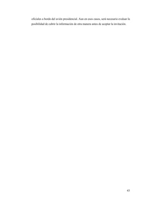 oficiales a bordo del avión presidencial. Aun en esos casos, será necesario evaluar la
posibilidad de cubrir la información de otra manera antes de aceptar la invitación.




                                                                                      43
 